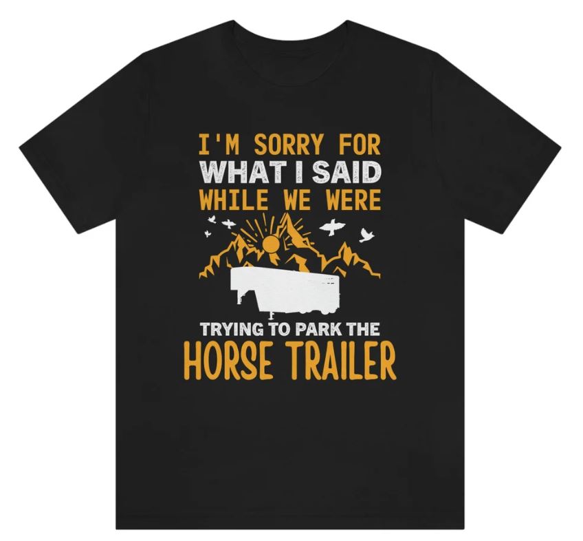 I'm sorry for what I said while we were trying to park the horse trailer shirt